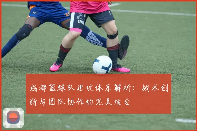 成都篮球队进攻体系解析：战术创新与团队协作的完美结合
