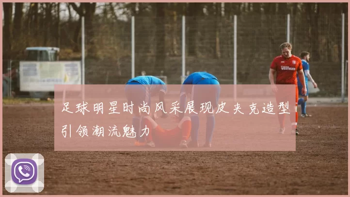 足球明星时尚风采展现皮夹克造型引领潮流魅力