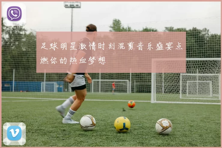 足球明星激情时刻混剪音乐盛宴点燃你的热血梦想