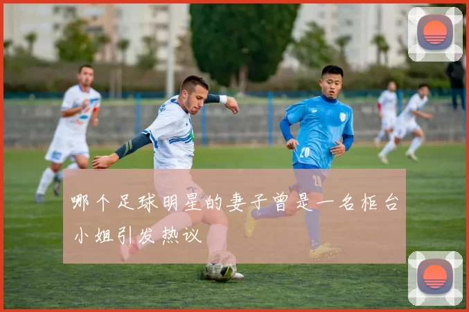 哪个足球明星的妻子曾是一名柜台小姐引发热议