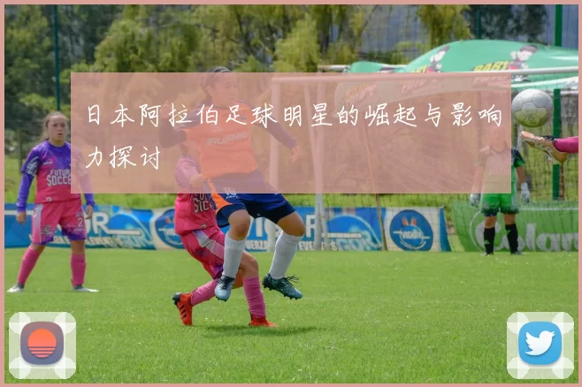 日本阿拉伯足球明星的崛起与影响力探讨