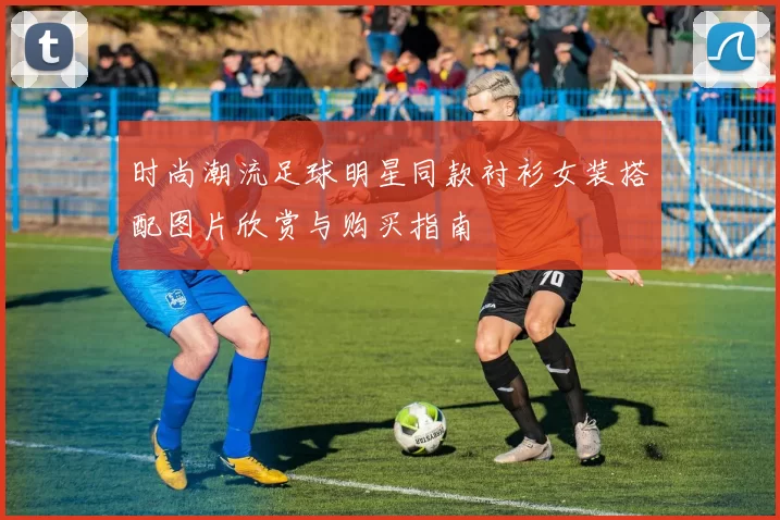 时尚潮流足球明星同款衬衫女装搭配图片欣赏与购买指南