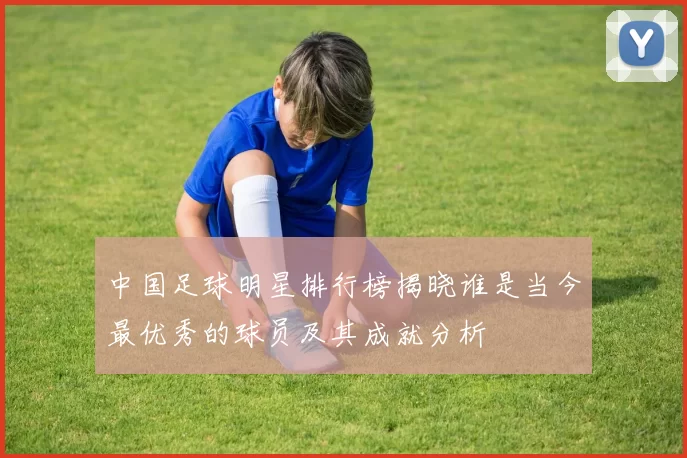 中国足球明星排行榜揭晓谁是当今最优秀的球员及其成就分析