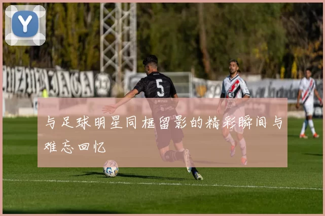 与足球明星同框留影的精彩瞬间与难忘回忆
