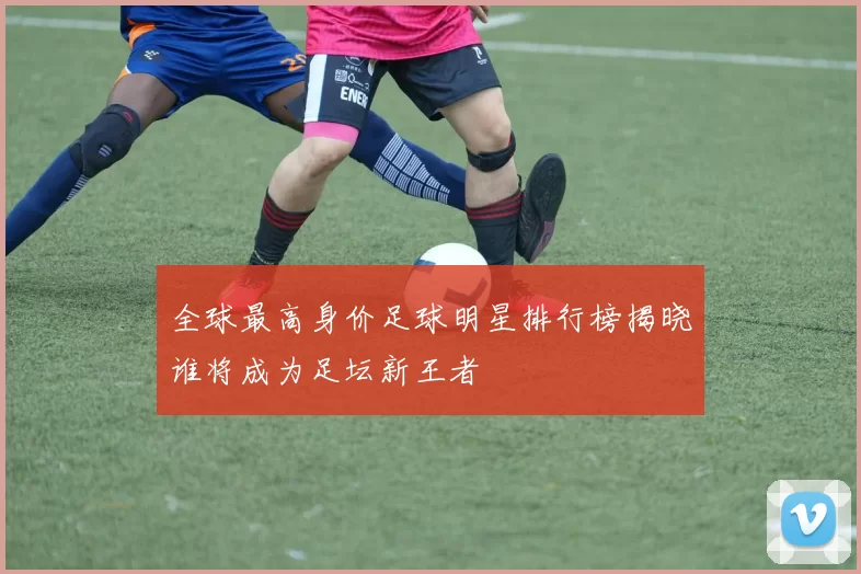 全球最高身价足球明星排行榜揭晓谁将成为足坛新王者