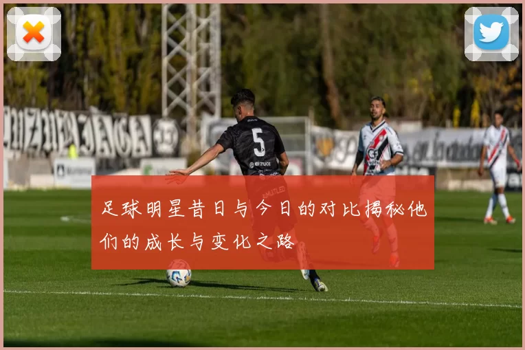 足球明星昔日与今日的对比揭秘他们的成长与变化之路