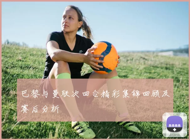 巴黎与曼联次回合精彩集锦回顾及赛后分析
