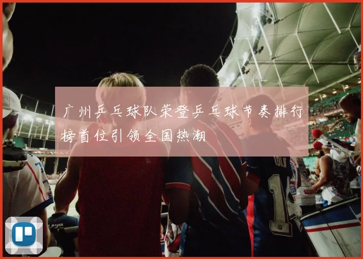 广州乒乓球队荣登乒乓球节奏排行榜首位引领全国热潮