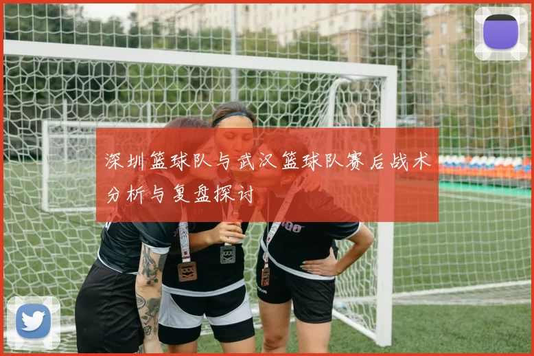 深圳篮球队与武汉篮球队赛后战术分析与复盘探讨