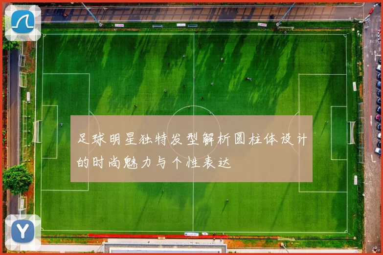 足球明星独特发型解析圆柱体设计的时尚魅力与个性表达