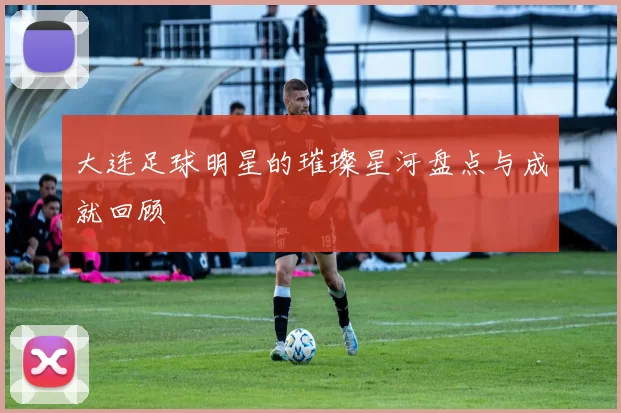 大连足球明星的璀璨星河盘点与成就回顾