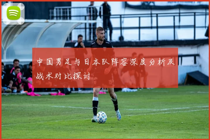 中国男足与日本队阵容深度分析及战术对比探讨