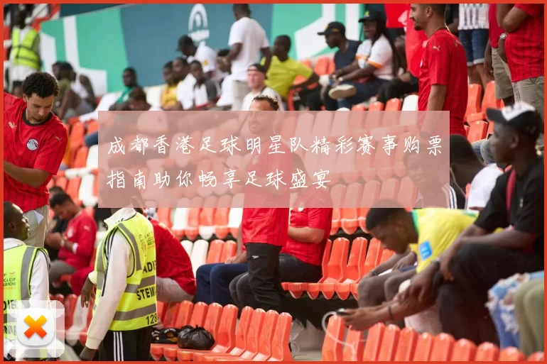 成都香港足球明星队精彩赛事购票指南助你畅享足球盛宴