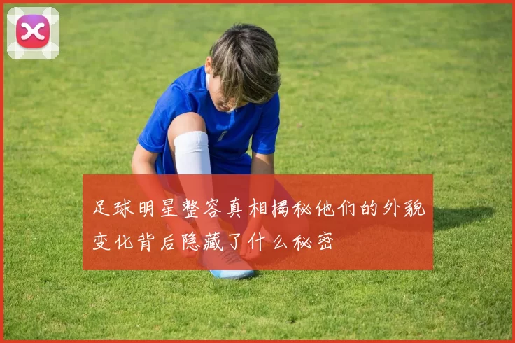 足球明星整容真相揭秘他们的外貌变化背后隐藏了什么秘密