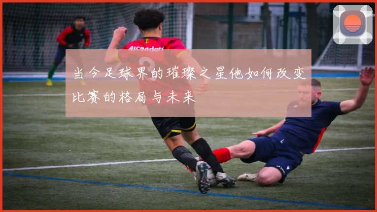 当今足球界的璀璨之星他如何改变比赛的格局与未来