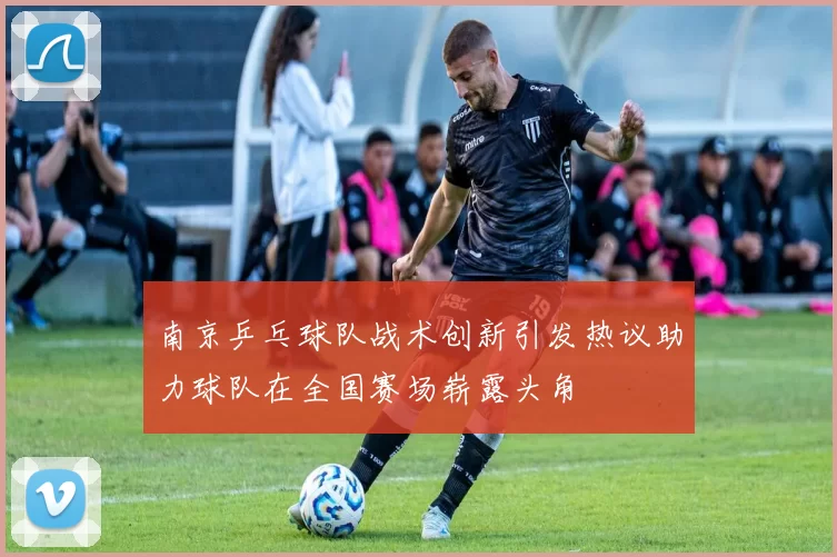 南京乒乓球队战术创新引发热议助力球队在全国赛场崭露头角