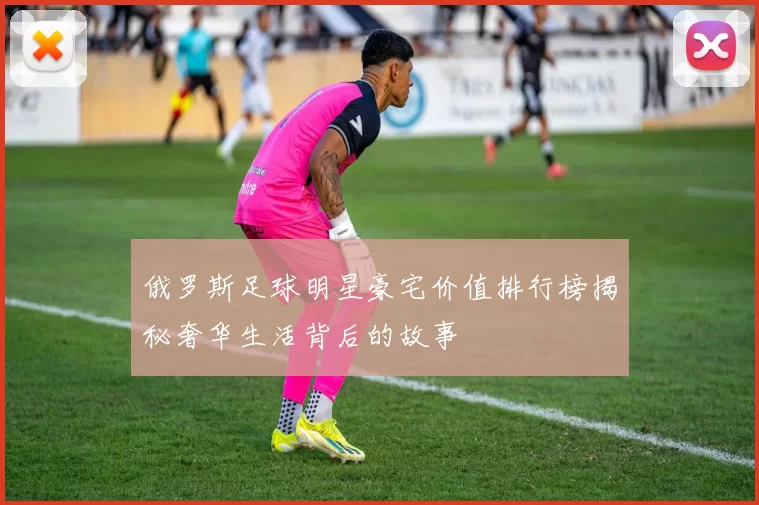 俄罗斯足球明星豪宅价值排行榜揭秘奢华生活背后的故事