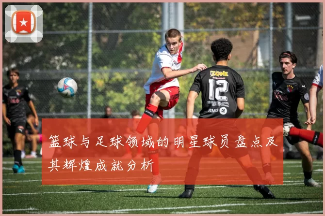篮球与足球领域的明星球员盘点及其辉煌成就分析