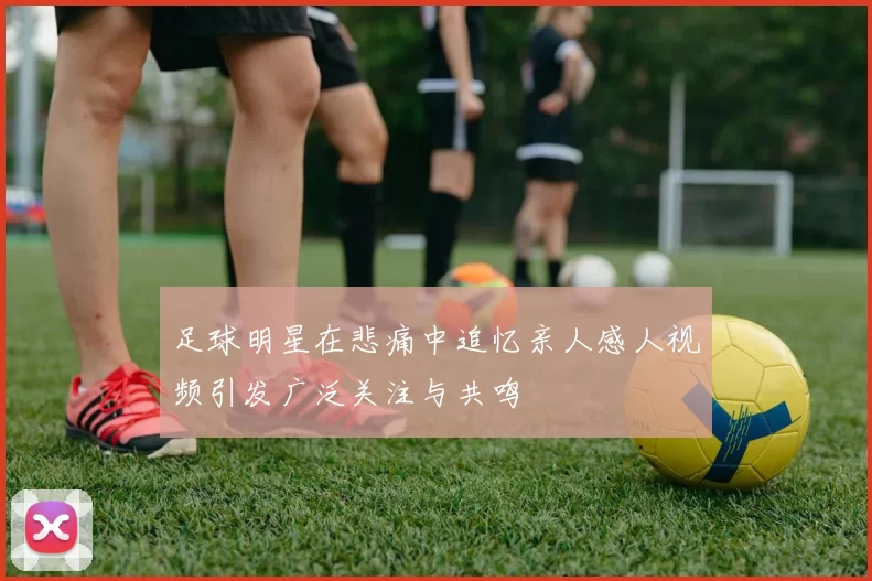 足球明星在悲痛中追忆亲人感人视频引发广泛关注与共鸣