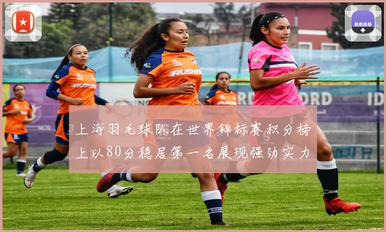 上海羽毛球队在世界锦标赛积分榜上以80分稳居第一名展现强劲实力