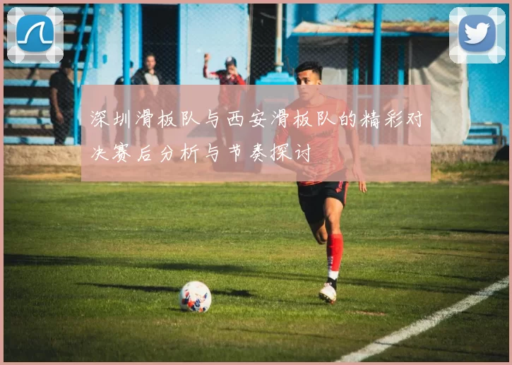 深圳滑板队与西安滑板队的精彩对决赛后分析与节奏探讨