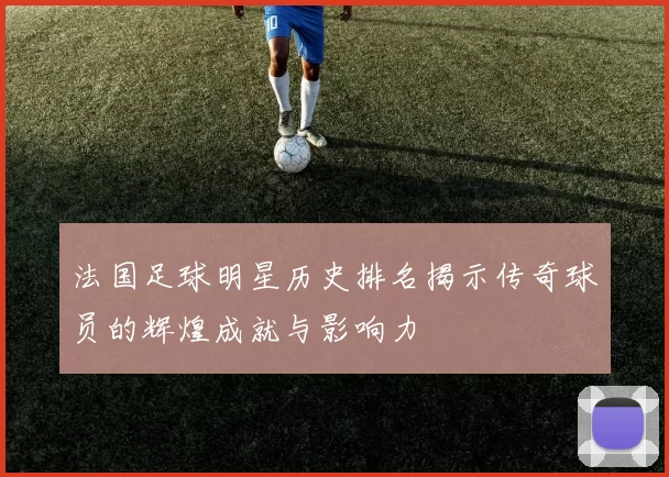 法国足球明星历史排名揭示传奇球员的辉煌成就与影响力