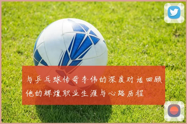 与乒乓球传奇李伟的深度对话回顾他的辉煌职业生涯与心路历程