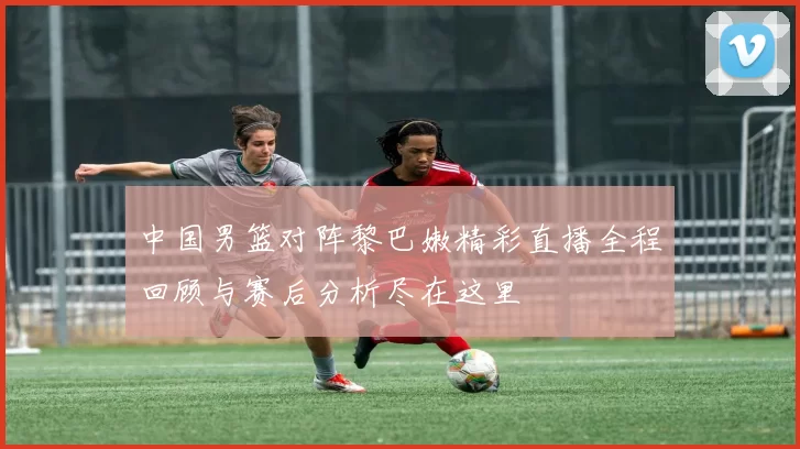 中国男篮对阵黎巴嫩精彩直播全程回顾与赛后分析尽在这里