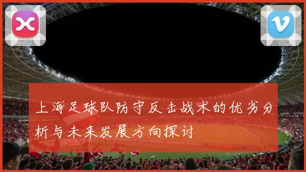 上海足球队防守反击战术的优劣分析与未来发展方向探讨