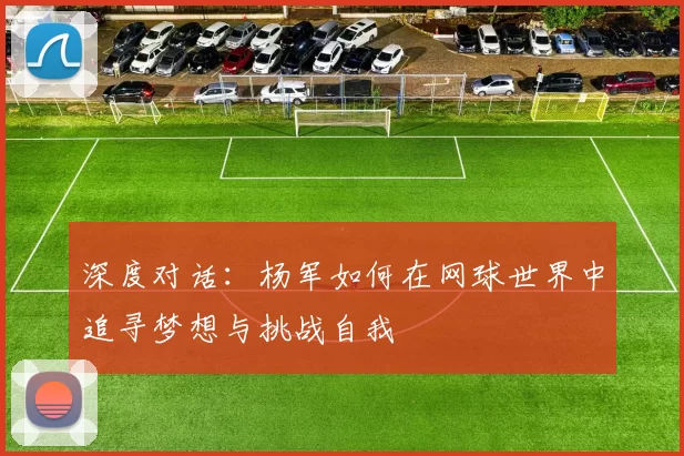 深度对话：杨军如何在网球世界中追寻梦想与挑战自我