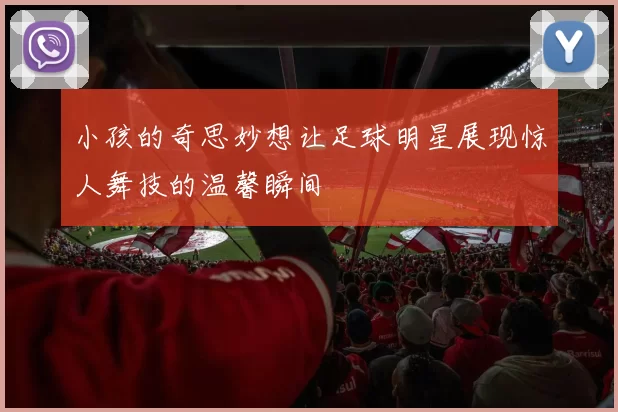 小孩的奇思妙想让足球明星展现惊人舞技的温馨瞬间