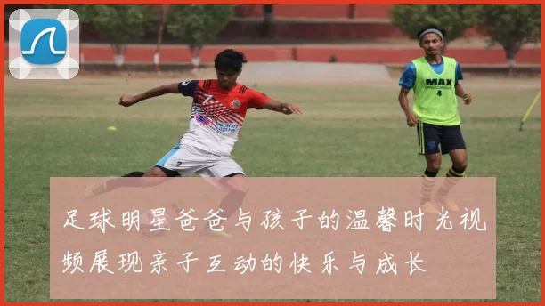 足球明星爸爸与孩子的温馨时光视频展现亲子互动的快乐与成长