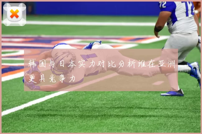 韩国与日本实力对比分析谁在亚洲更具竞争力