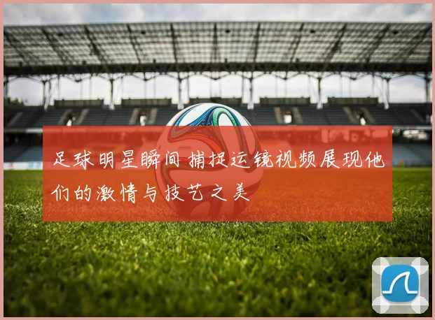 足球明星瞬间捕捉运镜视频展现他们的激情与技艺之美