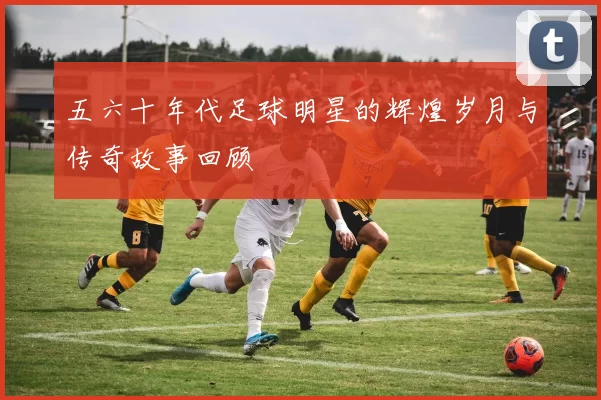 五六十年代足球明星的辉煌岁月与传奇故事回顾