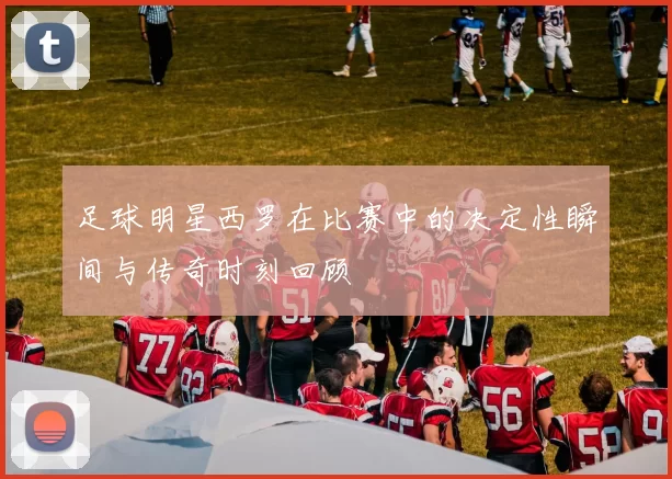 足球明星西罗在比赛中的决定性瞬间与传奇时刻回顾