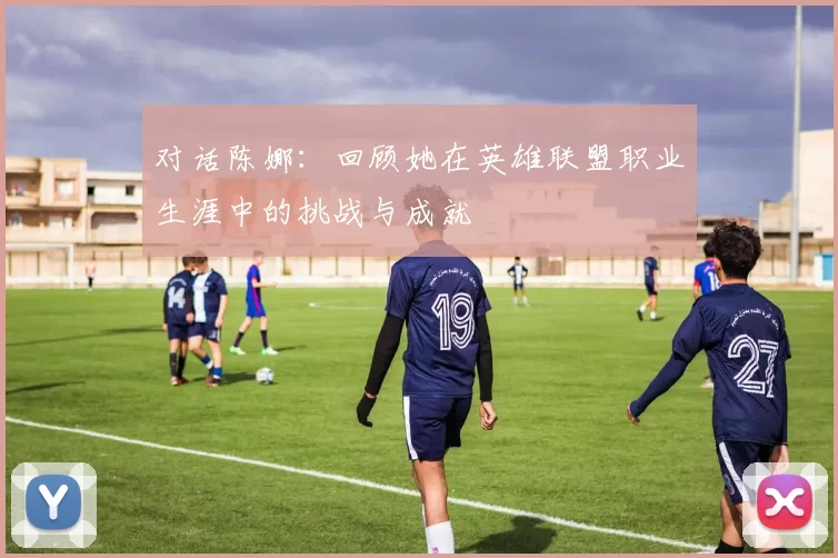 对话陈娜：回顾她在英雄联盟职业生涯中的挑战与成就