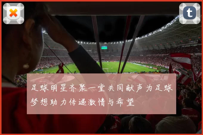 足球明星齐聚一堂共同献声为足球梦想助力传递激情与希望