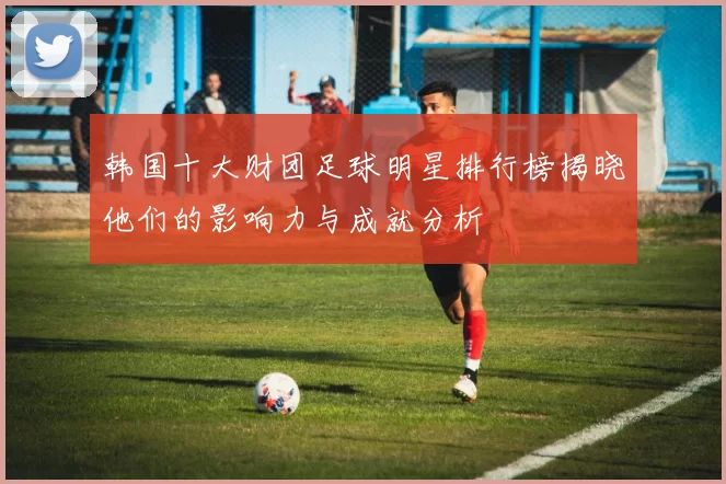 韩国十大财团足球明星排行榜揭晓他们的影响力与成就分析