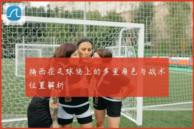梅西在足球场上的多重角色与战术位置解析