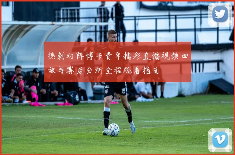 热刺对阵博卡青年精彩直播视频回放与赛后分析全程观看指南