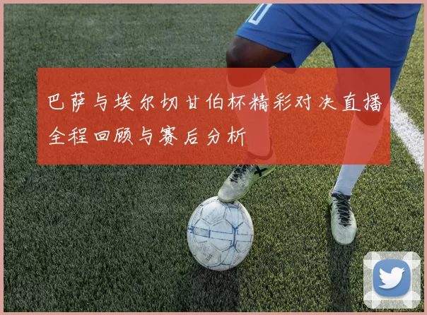 巴萨与埃尔切甘伯杯精彩对决直播全程回顾与赛后分析