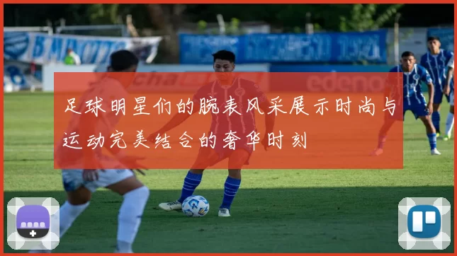 足球明星们的腕表风采展示时尚与运动完美结合的奢华时刻