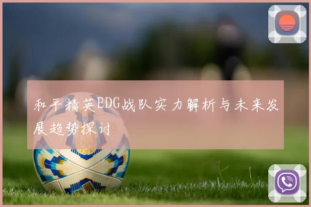 和平精英EDG战队实力解析与未来发展趋势探讨