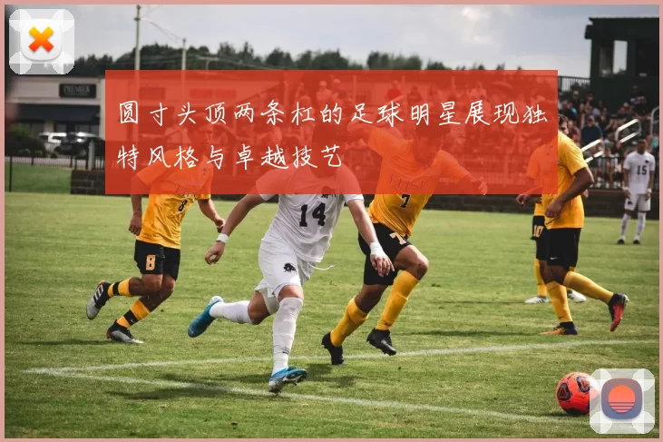 圆寸头顶两条杠的足球明星展现独特风格与卓越技艺