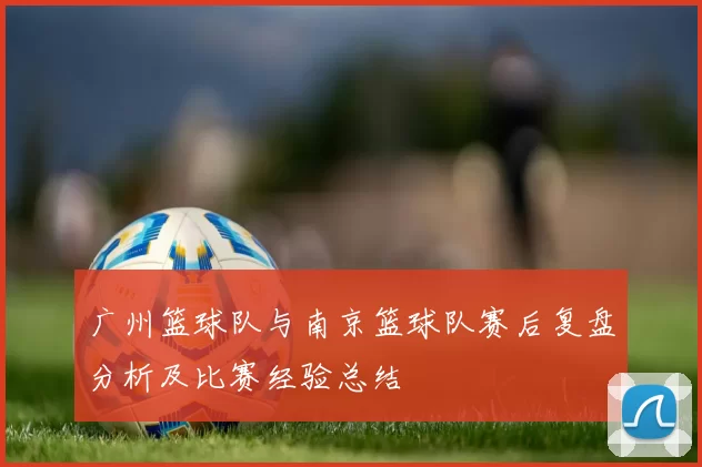 广州篮球队与南京篮球队赛后复盘分析及比赛经验总结