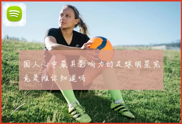 国人心中最具影响力的足球明星究竟是谁你知道吗