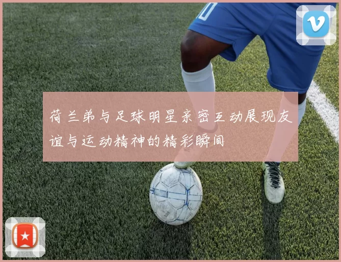 荷兰弟与足球明星亲密互动展现友谊与运动精神的精彩瞬间