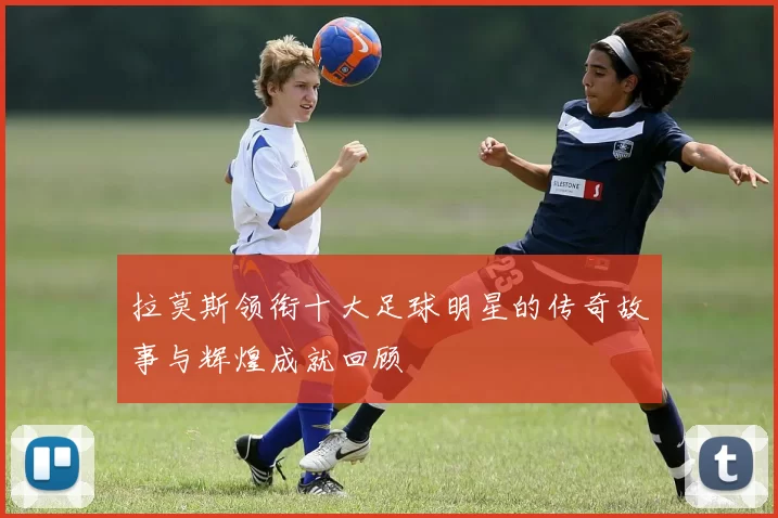 拉莫斯领衔十大足球明星的传奇故事与辉煌成就回顾