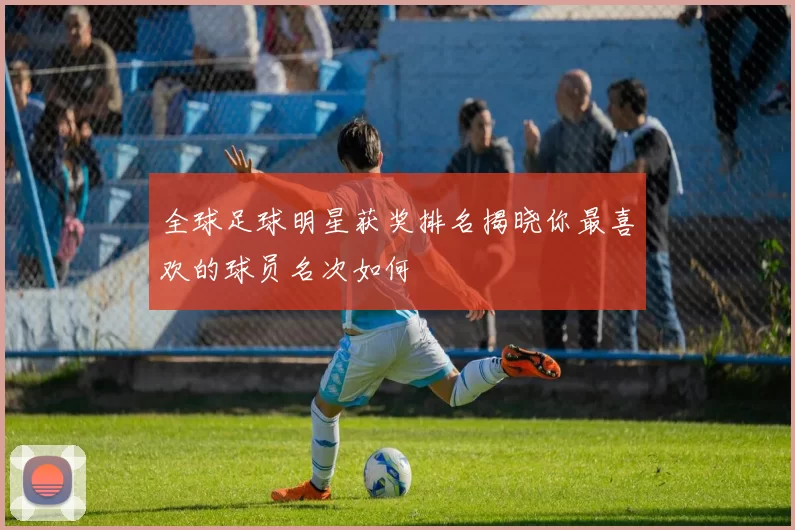 全球足球明星获奖排名揭晓你最喜欢的球员名次如何
